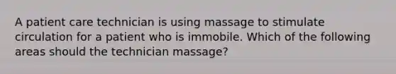 A patient care technician is using massage to stimulate circulation for a patient who is immobile. Which of the following areas should the technician massage?