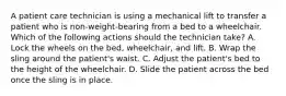 A patient care technician is using a mechanical lift to transfer a patient who is non-weight-bearing from a bed to a wheelchair. Which of the following actions should the technician take? A. Lock the wheels on the bed, wheelchair, and lift. B. Wrap the sling around the patient's waist. C. Adjust the patient's bed to the height of the wheelchair. D. Slide the patient across the bed once the sling is in place.