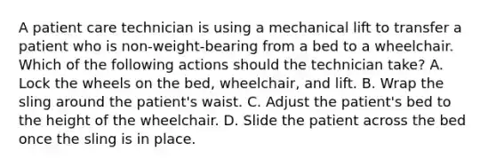 A patient care technician is using a mechanical lift to transfer a patient who is non-weight-bearing from a bed to a wheelchair. Which of the following actions should the technician take? A. Lock the wheels on the bed, wheelchair, and lift. B. Wrap the sling around the patient's waist. C. Adjust the patient's bed to the height of the wheelchair. D. Slide the patient across the bed once the sling is in place.