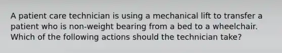 A patient care technician is using a mechanical lift to transfer a patient who is non-weight bearing from a bed to a wheelchair. Which of the following actions should the technician take?