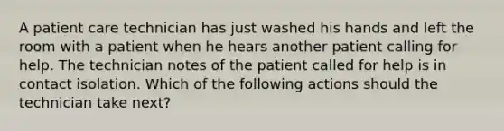 A patient care technician has just washed his hands and left the room with a patient when he hears another patient calling for help. The technician notes of the patient called for help is in contact isolation. Which of the following actions should the technician take next?