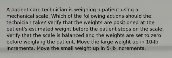 A patient care technician is weighing a patient using a mechanical scale. Which of the following actions should the technician take? Verify that the weights are positioned at the patient's estimated weight before the patient steps on the scale. Verify that the scale is balanced and the weights are set to zero before weighing the patient. Move the large weight up in 10-lb increments. Move the small weight up in 5-lb increments.