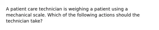 A patient care technician is weighing a patient using a mechanical scale. Which of the following actions should the technician take?