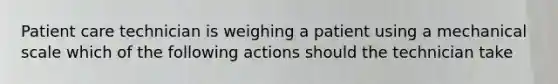 Patient care technician is weighing a patient using a mechanical scale which of the following actions should the technician take