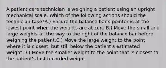 A patient care technician is weighing a patient using an upright mechanical scale. Which of the following actions should the technician take?A.) Ensure the balance bar's pointer is at the lowest point when the weights are at zero.B.) Move the small and large weights all the way to the right of the balance bar before weighing the patient.C.) Move the large weight to the point where it is closest, but still below the patient's estimated weight.D.) Move the smaller weight to the point that is closest to the patient's last recorded weight