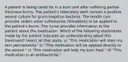 A patient is being cared for in a burn unit after suffering partial-thickness burns. The patient's laboratory work reveals a positive wound culture for gram-negative bacteria. The health care provider orders silver sulfadiazine (Silvadene) to be applied to the patient's burns. The nurse provides information to the patient about the medication. Which of the following statements made by the patient indicates an understanding about this treatment? Select all that apply. a) "This medication will stain my skin permanently." b) "This medication will be applied directly to the wound." c) "This medication will help my burn heal." d) "This medication is an antibacterial."