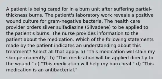 A patient is being cared for in a burn unit after suffering partial-thickness burns. The patient's laboratory work reveals a positive wound culture for gram-negative bacteria. The health care provider orders silver sulfadiazine (Silvadene) to be applied to the patient's burns. The nurse provides information to the patient about the medication. Which of the following statements made by the patient indicates an understanding about this treatment? Select all that apply. a) "This medication will stain my skin permanently." b) "This medication will be applied directly to the wound." c) "This medication will help my burn heal." d) "This medication is an antibacterial."