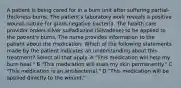 A patient is being cared for in a burn unit after suffering partial-thickness burns. The patient's laboratory work reveals a positive wound culture for gram-negative bacteria. The health care provider orders silver sulfadiazine (Silvadene) to be applied to the patient's burns. The nurse provides information to the patient about the medication. Which of the following statements made by the patient indicates an understanding about this treatment? Select all that apply. A "This medication will help my burn heal." B "This medication will stain my skin permanently." C "This medication is an antibacterial." D "This medication will be applied directly to the wound."