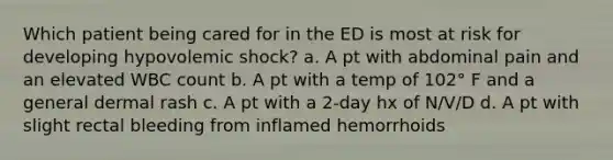 Which patient being cared for in the ED is most at risk for developing hypovolemic shock? a. A pt with abdominal pain and an elevated WBC count b. A pt with a temp of 102° F and a general dermal rash c. A pt with a 2-day hx of N/V/D d. A pt with slight rectal bleeding from inflamed hemorrhoids