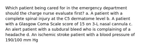 Which patient being cared for in the emergency department should the charge nurse evaluate first? a. A patient with a complete spinal injury at the C5 dermatome level b. A patient with a Glasgow Coma Scale score of 15 on 3-L nasal cannula c. An alert patient with a subdural bleed who is complaining of a headache d. An ischemic stroke patient with a blood pressure of 190/100 mm Hg