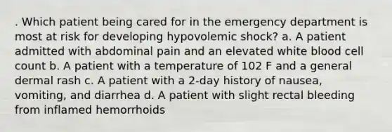 . Which patient being cared for in the emergency department is most at risk for developing hypovolemic shock? a. A patient admitted with abdominal pain and an elevated white blood cell count b. A patient with a temperature of 102 F and a general dermal rash c. A patient with a 2-day history of nausea, vomiting, and diarrhea d. A patient with slight rectal bleeding from inflamed hemorrhoids