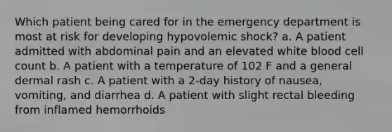 Which patient being cared for in the emergency department is most at risk for developing hypovolemic shock? a. A patient admitted with abdominal pain and an elevated white blood cell count b. A patient with a temperature of 102 F and a general dermal rash c. A patient with a 2-day history of nausea, vomiting, and diarrhea d. A patient with slight rectal bleeding from inflamed hemorrhoids