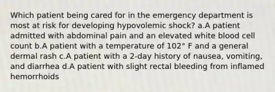 Which patient being cared for in the emergency department is most at risk for developing hypovolemic shock? a.A patient admitted with abdominal pain and an elevated white blood cell count b.A patient with a temperature of 102° F and a general dermal rash c.A patient with a 2-day history of nausea, vomiting, and diarrhea d.A patient with slight rectal bleeding from inflamed hemorrhoids