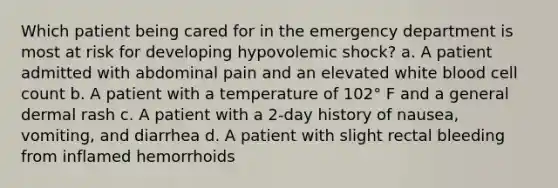 Which patient being cared for in the emergency department is most at risk for developing hypovolemic shock? a. A patient admitted with abdominal pain and an elevated white blood cell count b. A patient with a temperature of 102° F and a general dermal rash c. A patient with a 2-day history of nausea, vomiting, and diarrhea d. A patient with slight rectal bleeding from inflamed hemorrhoids