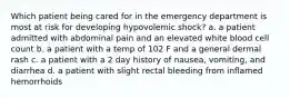 Which patient being cared for in the emergency department is most at risk for developing hypovolemic shock? a. a patient admitted with abdominal pain and an elevated white blood cell count b. a patient with a temp of 102 F and a general dermal rash c. a patient with a 2 day history of nausea, vomiting, and diarrhea d. a patient with slight rectal bleeding from inflamed hemorrhoids