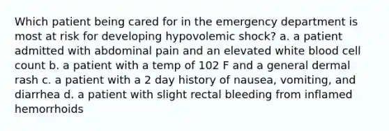 Which patient being cared for in the emergency department is most at risk for developing hypovolemic shock? a. a patient admitted with abdominal pain and an elevated white blood cell count b. a patient with a temp of 102 F and a general dermal rash c. a patient with a 2 day history of nausea, vomiting, and diarrhea d. a patient with slight rectal bleeding from inflamed hemorrhoids