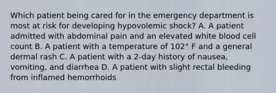 Which patient being cared for in the emergency department is most at risk for developing hypovolemic shock? A. A patient admitted with abdominal pain and an elevated white blood cell count B. A patient with a temperature of 102° F and a general dermal rash C. A patient with a 2-day history of nausea, vomiting, and diarrhea D. A patient with slight rectal bleeding from inflamed hemorrhoids