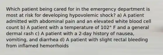 Which patient being cared for in the emergency department is most at risk for developing hypovolemic shock? a) A patient admitted with abdominal pain and an elevated white blood cell count b) A patient with a temperature of 102° F and a general dermal rash c) A patient with a 2-day history of nausea, vomiting, and diarrhea d) A patient with slight rectal bleeding from inflamed hemorrhoids