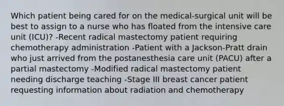 Which patient being cared for on the medical-surgical unit will be best to assign to a nurse who has floated from the intensive care unit (ICU)? -Recent radical mastectomy patient requiring chemotherapy administration -Patient with a Jackson-Pratt drain who just arrived from the postanesthesia care unit (PACU) after a partial mastectomy -Modified radical mastectomy patient needing discharge teaching -Stage III breast cancer patient requesting information about radiation and chemotherapy