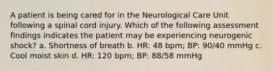 A patient is being cared for in the Neurological Care Unit following a spinal cord injury. Which of the following assessment findings indicates the patient may be experiencing neurogenic shock? a. Shortness of breath b. HR: 48 bpm; BP: 90/40 mmHg c. Cool moist skin d. HR: 120 bpm; BP: 88/58 mmHg