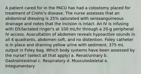 A patient cared for in the PACU has had a colostomy placed for treatment of Crohn's disease. The nurse assesses that an abdominal dressing is 25% saturated with serosanguineous drainage and notes that the incision is intact. An IV is infusing with D5/lactated ringer's at 100 mL/hr through a 20-g peripheral IV access. Auscultation of abdomen reveals hypoactive sounds in all 4 quadrants, abdomen soft, and no distention. Foley catheter is in place and draining yellow urine with sediment, 375 mL output in Foley bag. Which body systems have been assessed by the nurse? (select all that apply) a. Renal/urinary b. Gastrointestinal c. Respiratory d. Musculoskeletal e. Integumentary