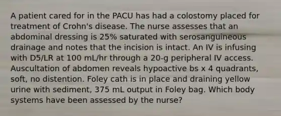 A patient cared for in the PACU has had a colostomy placed for treatment of Crohn's disease. The nurse assesses that an abdominal dressing is 25% saturated with serosanguineous drainage and notes that the incision is intact. An IV is infusing with D5/LR at 100 mL/hr through a 20-g peripheral IV access. Auscultation of abdomen reveals hypoactive bs x 4 quadrants, soft, no distention. Foley cath is in place and draining yellow urine with sediment, 375 mL output in Foley bag. Which body systems have been assessed by the nurse?