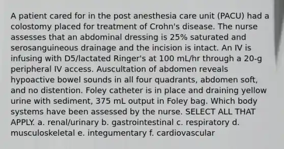 A patient cared for in the post anesthesia care unit (PACU) had a colostomy placed for treatment of Crohn's disease. The nurse assesses that an abdominal dressing is 25% saturated and serosanguineous drainage and the incision is intact. An IV is infusing with D5/lactated Ringer's at 100 mL/hr through a 20-g peripheral IV access. Auscultation of abdomen reveals hypoactive bowel sounds in all four quadrants, abdomen soft, and no distention. Foley catheter is in place and draining yellow urine with sediment, 375 mL output in Foley bag. Which body systems have been assessed by the nurse. SELECT ALL THAT APPLY. a. renal/urinary b. gastrointestinal c. respiratory d. musculoskeletal e. integumentary f. cardiovascular