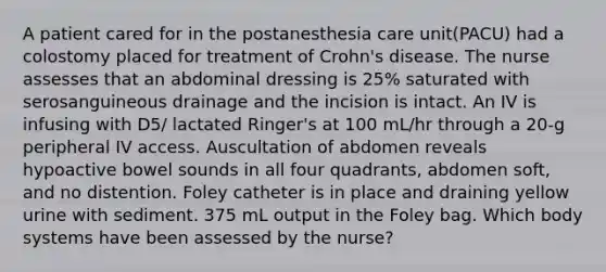 A patient cared for in the postanesthesia care unit(PACU) had a colostomy placed for treatment of Crohn's disease. The nurse assesses that an abdominal dressing is 25% saturated with serosanguineous drainage and the incision is intact. An IV is infusing with D5/ lactated Ringer's at 100 mL/hr through a 20-g peripheral IV access. Auscultation of abdomen reveals hypoactive bowel sounds in all four quadrants, abdomen soft, and no distention. Foley catheter is in place and draining yellow urine with sediment. 375 mL output in the Foley bag. Which body systems have been assessed by the nurse?