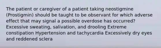 The patient or caregiver of a patient taking neostigmine (Prostigmin) should be taught to be observant for which adverse effect that may signal a possible overdose has occurred? Excessive sweating, salivation, and drooling Extreme constipation Hypertension and tachycardia Excessively dry eyes and reddened sclera