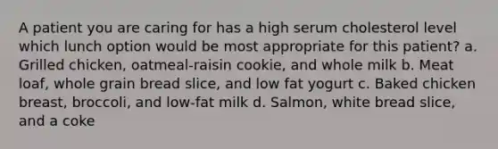 A patient you are caring for has a high serum cholesterol level which lunch option would be most appropriate for this patient? a. Grilled chicken, oatmeal-raisin cookie, and whole milk b. Meat loaf, whole grain bread slice, and low fat yogurt c. Baked chicken breast, broccoli, and low-fat milk d. Salmon, white bread slice, and a coke