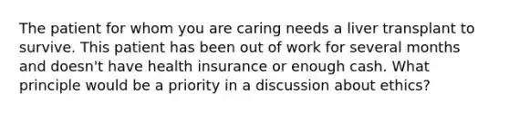 The patient for whom you are caring needs a liver transplant to survive. This patient has been out of work for several months and doesn't have health insurance or enough cash. What principle would be a priority in a discussion about ethics?