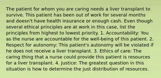 The patient for whom you are caring needs a liver transplant to survive. This patient has been out of work for several months and doesn't have health insurance or enough cash. Even though several ethical principles are at work in this case, list the principles from highest to lowest priority. 1. Accountability: You as the nurse are accountable for the well-being of this patient. 2. Respect for autonomy: This patient's autonomy will be violated if he does not receive a liver transplant. 3. Ethics of care: The caring thing that a nurse could provide this patient is resources for a liver transplant. 4. Justice: The greatest question in this situation is how to determine the just distribution of resources.