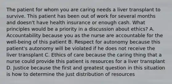 The patient for whom you are caring needs a liver transplant to survive. This patient has been out of work for several months and doesn't have health insurance or enough cash. What principles would be a priority in a discussion about ethics? A. Accountability because you as the nurse are accountable for the well-being of this patient B. Respect for autonomy because this patient's autonomy will be violated if he does not receive the liver transplant C. Ethics of care because the caring thing that a nurse could provide this patient is resources for a liver transplant D. Justice because the first and greatest question in this situation is how to determine the just distribution of resources