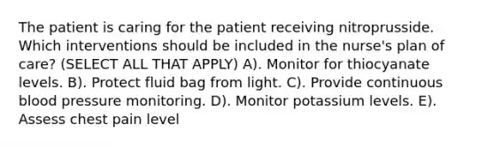 The patient is caring for the patient receiving nitroprusside. Which interventions should be included in the nurse's plan of care? (SELECT ALL THAT APPLY) A). Monitor for thiocyanate levels. B). Protect fluid bag from light. C). Provide continuous blood pressure monitoring. D). Monitor potassium levels. E). Assess chest pain level