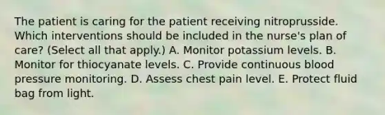 The patient is caring for the patient receiving nitroprusside. Which interventions should be included in the nurse's plan of care? (Select all that apply.) A. Monitor potassium levels. B. Monitor for thiocyanate levels. C. Provide continuous blood pressure monitoring. D. Assess chest pain level. E. Protect fluid bag from light.