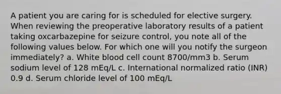 A patient you are caring for is scheduled for elective surgery. When reviewing the preoperative laboratory results of a patient taking oxcarbazepine for seizure control, you note all of the following values below. For which one will you notify the surgeon immediately? a. White blood cell count 8700/mm3 b. Serum sodium level of 128 mEq/L c. International normalized ratio (INR) 0.9 d. Serum chloride level of 100 mEq/L