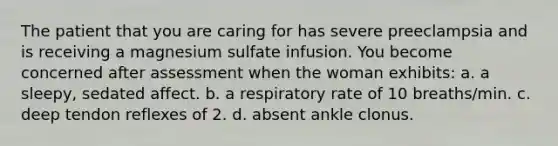 The patient that you are caring for has severe preeclampsia and is receiving a magnesium sulfate infusion. You become concerned after assessment when the woman exhibits: a. a sleepy, sedated affect. b. a respiratory rate of 10 breaths/min. c. deep tendon reflexes of 2. d. absent ankle clonus.