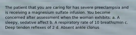 The patient that you are caring for has severe preeclampsia and is receiving a magnesium sulfate infusion. You become concerned after assessment when the woman exhibits: a. A sleepy, sedative affect b. A respiratory rate of 10 breaths/min c. Deep tendon reflexes of 2 d. Absent ankle clonus