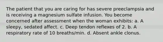 The patient that you are caring for has severe preeclampsia and is receiving a magnesium sulfate infusion. You become concerned after assessment when the woman exhibits: a. A sleepy, sedated affect. c. Deep tendon reflexes of 2. b. A respiratory rate of 10 breaths/min. d. Absent ankle clonus.