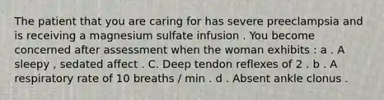 The patient that you are caring for has severe preeclampsia and is receiving a magnesium sulfate infusion . You become concerned after assessment when the woman exhibits : a . A sleepy , sedated affect . C. Deep tendon reflexes of 2 . b . A respiratory rate of 10 breaths / min . d . Absent ankle clonus .