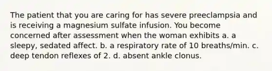 The patient that you are caring for has severe preeclampsia and is receiving a magnesium sulfate infusion. You become concerned after assessment when the woman exhibits a. a sleepy, sedated affect. b. a respiratory rate of 10 breaths/min. c. deep tendon reflexes of 2. d. absent ankle clonus.