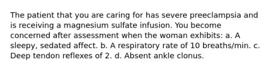 The patient that you are caring for has severe preeclampsia and is receiving a magnesium sulfate infusion. You become concerned after assessment when the woman exhibits: a. A sleepy, sedated affect. b. A respiratory rate of 10 breaths/min. c. Deep tendon reflexes of 2. d. Absent ankle clonus.