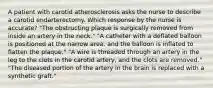 A patient with carotid atherosclerosis asks the nurse to describe a carotid endarterectomy. Which response by the nurse is accurate? "The obstructing plaque is surgically removed from inside an artery in the neck." "A catheter with a deflated balloon is positioned at the narrow area, and the balloon is inflated to flatten the plaque." "A wire is threaded through an artery in the leg to the clots in the carotid artery, and the clots are removed." "The diseased portion of the artery in the brain is replaced with a synthetic graft."