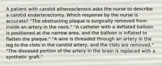 A patient with carotid atherosclerosis asks the nurse to describe a carotid endarterectomy. Which response by the nurse is accurate? "The obstructing plaque is surgically removed from inside an artery in the neck." "A catheter with a deflated balloon is positioned at the narrow area, and the balloon is inflated to flatten the plaque." "A wire is threaded through an artery in the leg to the clots in the carotid artery, and the clots are removed." "The diseased portion of the artery in the brain is replaced with a synthetic graft."