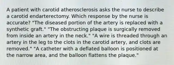 A patient with carotid atherosclerosis asks the nurse to describe a carotid endarterectomy. Which response by the nurse is accurate? "The diseased portion of the artery is replaced with a synthetic graft." "The obstructing plaque is surgically removed from inside an artery in the neck." "A wire is threaded through an artery in the leg to the clots in the carotid artery, and clots are removed." "A catheter with a deflated balloon is positioned at the narrow area, and the balloon flattens the plaque."