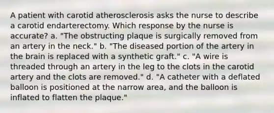 A patient with carotid atherosclerosis asks the nurse to describe a carotid endarterectomy. Which response by the nurse is accurate? a. "The obstructing plaque is surgically removed from an artery in the neck." b. "The diseased portion of the artery in the brain is replaced with a synthetic graft." c. "A wire is threaded through an artery in the leg to the clots in the carotid artery and the clots are removed." d. "A catheter with a deflated balloon is positioned at the narrow area, and the balloon is inflated to flatten the plaque."