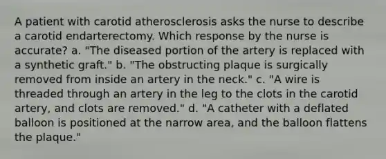 A patient with carotid atherosclerosis asks the nurse to describe a carotid endarterectomy. Which response by the nurse is accurate? a. "The diseased portion of the artery is replaced with a synthetic graft." b. "The obstructing plaque is surgically removed from inside an artery in the neck." c. "A wire is threaded through an artery in the leg to the clots in the carotid artery, and clots are removed." d. "A catheter with a deflated balloon is positioned at the narrow area, and the balloon flattens the plaque."