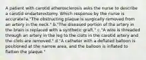 A patient with carotid atherosclerosis asks the nurse to describe a carotid endarterectomy. Which response by the nurse is accurate?a."The obstructing plaque is surgically removed from an artery in the neck." b."The diseased portion of the artery in the brain is replaced with a synthetic graft." c."A wire is threaded through an artery in the leg to the clots in the carotid artery and the clots are removed." d."A catheter with a deflated balloon is positioned at the narrow area, and the balloon is inflated to flatten the plaque."