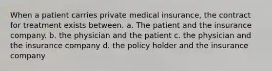 When a patient carries private medical insurance, the contract for treatment exists between. a. The patient and the insurance company. b. the physician and the patient c. the physician and the insurance company d. the policy holder and the insurance company