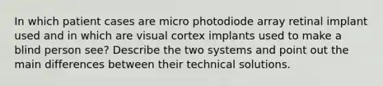 In which patient cases are micro photodiode array retinal implant used and in which are visual cortex implants used to make a blind person see? Describe the two systems and point out the main differences between their technical solutions.